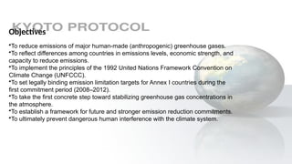 Objectives
•To reduce emissions of major human-made (anthropogenic) greenhouse gases.
•To reflect differences among countries in emissions levels, economic strength, and
capacity to reduce emissions.
•To implement the principles of the 1992 United Nations Framework Convention on
Climate Change (UNFCCC).
•To set legally binding emission limitation targets for Annex I countries during the
first commitment period (2008–2012).
•To take the first concrete step toward stabilizing greenhouse gas concentrations in
the atmosphere.
•To establish a framework for future and stronger emission reduction commitments.
•To ultimately prevent dangerous human interference with the climate system.
 