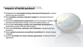 Impacts of Kyoto protocol
 Established the first legally binding international framework to reduce
greenhouse gas emissions.
 Set mandatory emission reduction targets for developed (Annex I)
countries.
 Introduced market-based mechanisms such as Emissions Trading, Clean
Development Mechanism (CDM), and Joint Implementation (JI).
 Encouraged technology transfer and sustainable development in
developing countries through CDM projects.
 Improved monitoring, reporting, and verification of greenhouse gas
emissions.
 Raised global awareness and political commitment to climate change
mitigation.
 Laid the foundation for future climate agreements, including the Paris
Agreement.
 