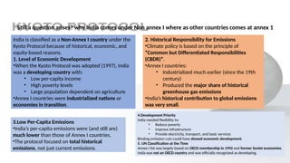 Still a question arises? why India comes under Non annex I where as other countries comes at annex 1
India is classified as a Non-Annex I country under the
Kyoto Protocol because of historical, economic, and
equity-based reasons.
1. Level of Economic Development
•When the Kyoto Protocol was adopted (1997), India
was a developing country with:
• Low per-capita income
• High poverty levels
• Large population dependent on agriculture
•Annex I countries were industrialized nations or
economies in transition.
2. Historical Responsibility for Emissions
•Climate policy is based on the principle of
“Common but Differentiated Responsibilities
(CBDR)”.
•Annex I countries:
• Industrialized much earlier (since the 19th
century)
• Produced the major share of historical
greenhouse gas emissions
•India’s historical contribution to global emissions
was very small.
3.Low Per-Capita Emissions
•India’s per-capita emissions were (and still are)
much lower than those of Annex I countries.
•The protocol focused on total historical
emissions, not just current emissions.
4.Development Priority
India needed flexibility to:
• Reduce poverty
• Improve infrastructure
• Provide electricity, transport, and basic services
Binding emission cuts could have slowed economic development.
5. UN Classification at the Time
Annex I list was largely based on OECD membership in 1992 and former Soviet economies.
India was not an OECD country and was officially recognized as developing.
 