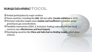 Challenges and Limitations
 limited participation by major emitters
 Some countries, including the USA, did not ratify; Canada withdrew in 2012.
 Emission reduction targets were modest and insufficient to stabilize global
greenhouse gas concentrations.
 Flexibility mechanisms (CDM, JI, Emissions Trading) reduced costs but faced
concerns over effectiveness and local impacts.
 Developing countries like China and India had no binding targets, which drew
criticism.
 