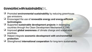 Connection with sustainability
 Promoted environmental sustainability by reducing greenhouse
gas emissions.
 Encouraged the use of renewable energy and energy-efficient
technologies.
 Supported sustainable development projects in developing
countries through the Clean Development Mechanism (CDM).
 Improved global awareness of climate change and sustainable
practices.
 Helped integrate economic development with environmental
protection.
 Strengthened international cooperation for long-term sustainability.
 