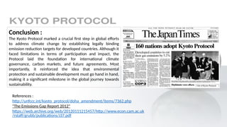Conclusion :
The Kyoto Protocol marked a crucial first step in global efforts
to address climate change by establishing legally binding
emission reduction targets for developed countries. Although it
faced limitations in terms of participation and impact, the
Protocol laid the foundation for international climate
governance, carbon markets, and future agreements. Most
importantly, it reinforced the idea that environmental
protection and sustainable development must go hand in hand,
making it a significant milestone in the global journey towards
sustainability.
References :
http://unfccc.int/kyoto_protocol/doha_amendment/items/7362.php
"The Emissions Gap Report 2012"
https://web.archive.org/web/20120111215457/http://www.econ.cam.ac.uk
/rstaff/grubb/publications/J37.pdf
 