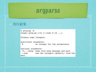 argparse
実行結果
  $ prog.py -h
  usage: prog.py [-h] [--sum] N [N ...]

  Process some integers.

  positional arguments:
   N           an integer for the accumulator

  optional arguments:
   -h, --help show this help message and exit
   --sum       sum the integers (default: find the
  max)
 
