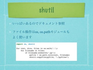 shutil
いっぱいあるのでドキュメント参照

ファイル操作はos, os.pathモジュールも
よく使います
 import os, shutil

 for root, dirs, files in os.walk(‘.’):
     for filename in files:
         if filename.endswith(‘.py’):
             pyfile = os.path.join(root, filename)
             shutil.copyfile(pyfile, “./pyfiles”)
 