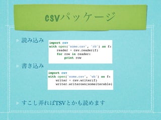 csvパッケージ
読み込み   import csv
       with open('some.csv', 'rb') as f:
           reader = csv.reader(f)
           for row in reader:
               print row

書き込み
       import csv
       with open('some.csv', 'wb') as f:
           writer = csv.writer(f)
           writer.writerows(someiterable)




すこし弄ればTSVとかも読めます
 
