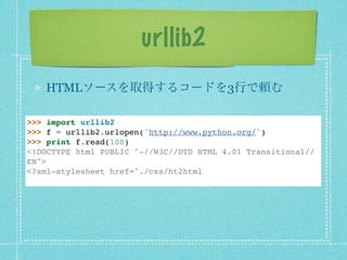 urllib2
   HTMLソースを取得するコードを3行で頼む

>>> import urllib2
>>> f = urllib2.urlopen('http://www.python.org/')
>>> print f.read(100)
<!DOCTYPE html PUBLIC "-//W3C//DTD HTML 4.01 Transitional//
EN">
<?xml-stylesheet href="./css/ht2html
 