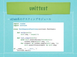 unittest
xUnit系のテスティングモジュール
 import random
 import unittest

 class TestSequenceFunctions(unittest.TestCase):

     def setUp(self):
         self.seq = range(10)

     def test_sample(self):
         with self.assertRaises(ValueError):
             random.sample(self.seq, 20)
         for element in random.sample(self.seq, 5):
             self.assertTrue(element in self.seq)

 if __name__ == '__main__':
     unittest.main()
 