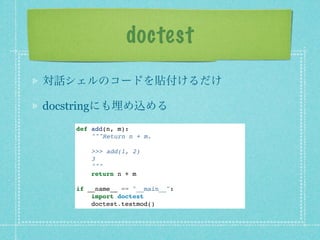 doctest
対話シェルのコードを貼付けるだけ

docstringにも埋め込める
    def add(n, m):
        """Return n + m.

        >>> add(1, 2)
        3
        """
        return n + m

    if __name__ == "__main__":
        import doctest
        doctest.testmod()
 