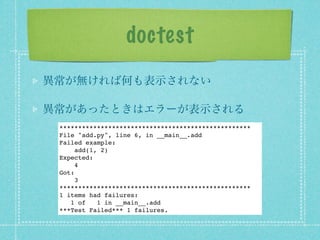 doctest
異常が無ければ何も表示されない

異常があったときはエラーが表示される
 ***************************************************
 File "add.py", line 6, in __main__.add
 Failed example:
      add(1, 2)
 Expected:
      4
 Got:
      3
 ***************************************************
 1 items had failures:
    1 of    1 in __main__.add
 ***Test Failed*** 1 failures.
 