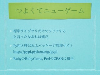 つよくてニューゲーム

標準ライブラリだけでクリアする
と言ったなあれは嘘だ

PyPIと呼ばれるパッケージ管理サイト
http://pypi.python.org/pypi

RubyのRubyGems, PerlのCPANに相当
 