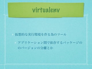 virtualenv


仮想的な実行環境を作る為のツール

アプリケーション間で依存するパッケージの
のバージョンの分離とか
 