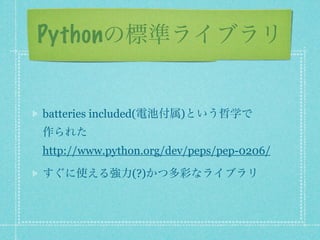 Pythonの標準ライブラリ


batteries included(電池付属)という哲学で
作られた
http://www.python.org/dev/peps/pep-0206/

すぐに使える強力(?)かつ多彩なライブラリ
 