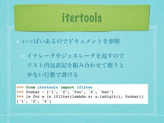 itertools
  いっぱいあるのでドキュメントを参照

    イテレータやジェネレータを返すので
    リスト内包表記を組み合わせて使うと
    少ない行数で書ける

>>> from itertools import ifilter
>>> foobar = ['1', '2', 'foo', '4', 'bar']
>>> [e for e in ifilter(lambda x: x.isdigit(), foobar)]
['1', '2', '4']
 