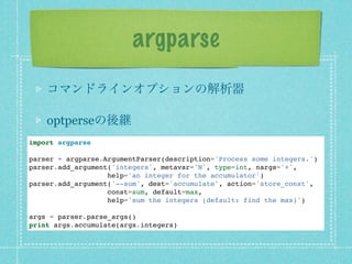 argparse
    コマンドラインオプションの解析器

    optperseの後継
import argparse

parser = argparse.ArgumentParser(description='Process some integers.')
parser.add_argument('integers', metavar='N', type=int, nargs='+',
                   help='an integer for the accumulator')
parser.add_argument('--sum', dest='accumulate', action='store_const',
                   const=sum, default=max,
                   help='sum the integers (default: find the max)')

args = parser.parse_args()
print args.accumulate(args.integers)
 