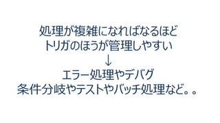 処理が複雑になればなるほど
トリガのほうが管理しやすい
↓
エラー処理やデバグ
条件分岐やテストやバッチ処理など。。
 