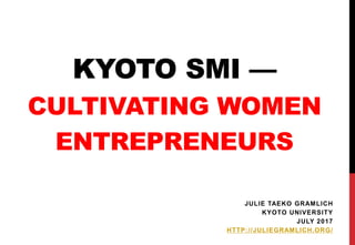 KYOTO SMI —
CULTIVATING WOMEN
ENTREPRENEURS
JULIE TAEKO GRAMLICH
KYOTO UNIVERSITY
JULY 2017
HTTP://JULIEGRAMLICH.ORG/
 