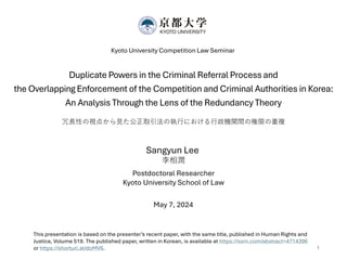 Duplicate Powers in the Criminal Referral Process and
the Overlapping Enforcement of the Competition and Criminal Authorities in Korea:
An Analysis Through the Lens of the Redundancy Theory
冗長性の視点から見た公正取引法の執行における行政機関間の権限の重複
Kyoto University Competition Law Seminar
Sangyun Lee
李相潤
Postdoctoral Researcher
Kyoto University School of Law
May 7, 2024
1
This presentation is based on the presenter’s recent paper, with the same title, published in Human Rights and
Justice, Volume 519. The published paper, written in Korean, is available at https://ssrn.com/abstract=4714396
or https://shorturl.at/doMV6.
 