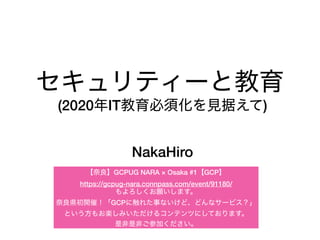 セキュリティーと教育
NakaHiro
(2020年IT教育必須化を見据えて)
【奈良】GCPUG NARA × Osaka #1【GCP】
https://gcpug-nara.connpass.com/event/91180/
もよろしくお願いします。
奈良県初開催！「GCPに触れた事ないけど、どんなサービス？」
という方もお楽しみいただけるコンテンツにしております。
是非是非ご参加ください。
 
