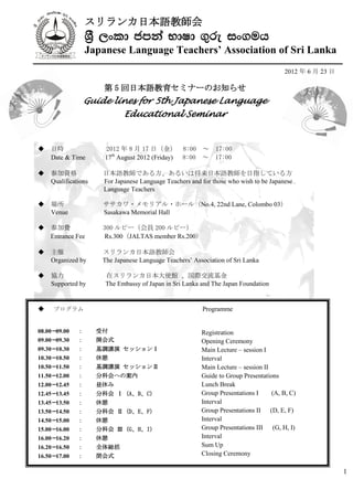 スリランカ日本語教師会
                  › ,xld cmka NdId .=re ix.uh
                  Japanese Language Teachers’ Association of Sri Lanka
                                                                                       2012 年 6 月 23 日

                      第 5 回日本語教育セミナーのお知らせ
                  Guide lines for 5th Japanese Language
                             Educational Seminar


   日時                 2012 年 8 月 17 日（金） 8:00 ～ 17:00
    Date & Time        17th August 2012 (Friday) 8:00 ～ 17:00

   参加資格              日本語教師である方、あるいは将来日本語教師を目指している方
    Qualifications    For Japanese Language Teachers and for those who wish to be Japanese
                      Language Teachers

   場所                ササカワ・メモリアル・ホール（No.4, 22nd Lane, Colombo 03）
    Venue             Sasakawa Memorial Hall

   参加費               300 ルピー（会員 200 ルピー）
    Entrance Fee      Rs.300（JALTAS member Rs.200）

   主催                スリランカ日本語教師会
    Organized by      The Japanese Language Teachers’ Association of Sri Lanka

   協力                 在スリランカ日本大使館 、国際交流基金
    Supported by       The Embassy of Japan in Sri Lanka and The Japan Foundation


    プログラム                                               Programme


08.00－09.00   ：      受付                             Registration
                                                           Registration
09.00－09.30   ：      開会式                            Opening Ceremony
                                                           Opening Ceremony
09.30－10.30   ：      基調講演 セッションⅠ                         Main Lecture – session I
                                                           Main Lecture – session I
10.30－10.50   ：      休憩                               Interval
                                                           Interval
10.50－11.50   ：      基調講演 セッションⅡ                         Main Lecture – session II
                                                           Main Lecture – session II
11.50－12.00   ：      分科会への案内                             Guide to Group Presentations
                                                           Guide to Group Presentations
12.00－12.45   ：      昼休み                                   Lunch Break
                                                      Lunch Break
12.45－13.45   ：      分科会 Ⅰ (A、B、C)                         Group Presentations I
                                                                  Group Presentations IB, C)
                                                                                     (A,
13.45－13.50   ：      休憩                                    Interval
                                                      Interval
13.50－14.50   ：      分科会 Ⅱ (D、E、F)                         Group Presentations II (D, E, F)
                                                                Group Presentations II
14.50－15.00   ：      休憩                                    Interval
                                                     Interval
15.00－16.00   ：      分科会 Ⅲ (G、H、I)                         Group Presentations III (G, H, I)
                                                                 Group Presentations III
16.00－16.20   ：      休憩                         Interval   Interval
16.20－16.50   ：      全体総括                           Sum Up Up
                                                           Sum
16.50－17.00   ：      閉会式                                   Closing Ceremony
                                                  Closing Ceremony

                                                                                                         1
 