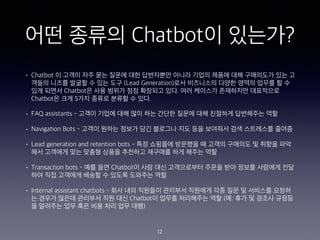 ?? ??? Chatbot? ????
? Chatbot ? ??? ?? ?? ??? ?? ????? ??? ??? ??? ?? ????? ?? ?
??? ??? ??? ? ?? ?? (Lead Generation)?? ????? ??? ??? ??? ? ?
?? ??? Chatbot? ?? ??? ?? ???? ??. ?? ???? ????? ?????
Chatbot? ?? 5?? ??? ??? ? ??.
? FAQ assistants - ??? ??? ?? ?? ?? ??? ??? ?? ???? ????? ??
? Navigation Bots - ??? ??? ??? ?? ???? ?? ?? ???? ?? ????? ???
? Lead generation and retention bots - ?? ???? ???? ? ??? ???? ? ??? ??
?? ???? ?? ??? ??? ???? ???? ?? ??? ??
? Transaction bots - ?? ?? Chatbot? ?? ?? ?????? ??? ?? ??? ???? ??
?? ?? ???? ??? ? ??? ???? ??
? Internal assistant chatbots - ?? ?? ???? ???? ???? ?? ?? ? ???? ???
? ??? ??? ???? ?? ?? Chatbot? ??? ????? ?? (?: ?? ? ??? ???
? ???? ?? ?? ?? ?? ?? ??)
12
 