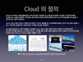 Cloud ? ??
168
Cloud? ????, ?? ??? ?? ???? ?? ???? ???? ?? ???? ??? ? ??? ???
??? ??? ?? ????, ?? ?? ??? ?? ??? ??? ??? ?? ???? ??? ???? ?? ?
??? ?? ??? ????.
Cloud ??? ?? ??? ???? ???? IT ???, ??? ? ?????? ??? ??? ?? ?? ??? ?
?? ?? ?? ??? ? ? ??? ?? ??? ???? ????.
Cloud? ????? ??? ???? ???? Cloud ??? ?? ??? ?? ? ??? ????? ??,
???? ???? ??? ????? ???? ??? ?? ??? ?? ???? ??? ???? ????? ??
???? ?? ??, OS, Software?? ??? ? ??.
??: http://ccr.sigcomm.org/online/files/p50-v39n1l-vaqueroA.pdf
 