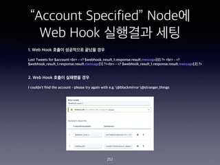 Account Specified Node?
Web Hook ???? ??
252
1. Web Hook ??? ????? ??? ??
Last Tweets for $account:<br> - <? $webhook_result_1.response.result.message[0] ?> <br> - <?
$webhook_result_1.response.result.message[1] ?><br> - <? $webhook_result_1.response.result.message[2] ?>
2. Web Hook ??? ???? ??
I couldn't find the account - please try again with e.g. @blackmirror @stranger_things
 