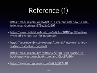 Reference (1)
? https://medium.com/swlh/what-is-a-chatbot-and-how-to-use-
it-for-your-business-976ec2e0a99f
? https://www.digitaldoughnut.com/articles/2019/april/the-five-
types-of-chatbot-use-for-businesses
? https://developer.ibm.com/recipes/tutorials/how-to-create-a-
watson-chatbot-on-nodered/
? https://medium.com/ibm-watson/chatting-with-watson-to-
hook-any-tweets-webhook-tutorial-bf0fac67d604
? https://www.entrepreneur.com/article/337430
256
 