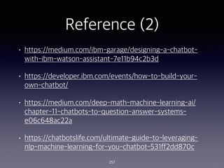 Reference (2)
? https://medium.com/ibm-garage/designing-a-chatbot-
with-ibm-watson-assistant-7e11b94c2b3d
? https://developer.ibm.com/events/how-to-build-your-
own-chatbot/
? https://medium.com/deep-math-machine-learning-ai/
chapter-11-chatbots-to-question-answer-systems-
e06c648ac22a
? https://chatbotslife.com/ultimate-guide-to-leveraging-
nlp-machine-learning-for-you-chatbot-531ff2dd870c
257
 