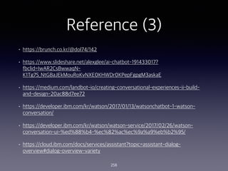 Reference (3)
? https://brunch.co.kr/@dol74/142
? /alexglee/ai-chatbot-191433017?
fbclid=IwAR2CsBwwaqN-
K1Tg7S_NtGBaJEkMouRoKvNXE0KHWDr0KPepFgpgM3askaE
? https://medium.com/landbot-io/creating-conversational-experiences-ii-build-
and-design-20ac88d7ee72
? https://developer.ibm.com/kr/watson/2017/01/13/watsonchatbot-1-watson-
conversation/
? https://developer.ibm.com/kr/watson/watson-service/2017/02/26/watson-
conversation-ui-%ed%88%b4-%ec%82%ac%ec%9a%a9%eb%b2%95/
? https://cloud.ibm.com/docs/services/assistant?topic=assistant-dialog-
overview#dialog-overview-variety
258
 