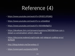 Reference (4)
? https://www.youtube.com/watch?v=OPdOCUPGMIQ
? https://www.youtube.com/watch?v=o-uhdw6bIyI
? https://www.youtube.com/watch?v=XkhAMe9gSFU
? https://developer.ibm.com/answers/questions/390108/how-can-i-
restart-a-conversation-which-clears-all/
? https://discourse.nodered.org/t/node-red-telegram-polling-error/
16765/8
? http://blog.drakejin.me/Serverless-1/
? https://union.parti.xyz/posts/22676
259
 