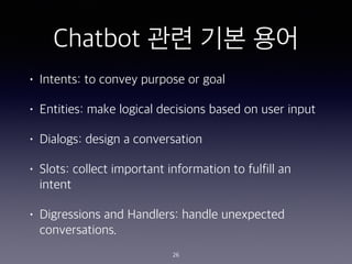 Chatbot ?? ?? ??
? Intents: to convey purpose or goal
? Entities: make logical decisions based on user input
? Dialogs: design a conversation
? Slots: collect important information to fulfill an
intent
? Digressions and Handlers: handle unexpected
conversations.
26
 