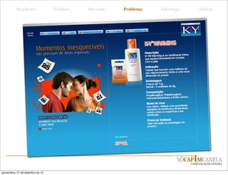 Manifesto                 Produto   Mercado    Problema    Estratégia       Táticas




                                                         é um lubriﬁcante íntimo
                                                 em gel, composto à base de água,
                                                 não gorduroso, transparente e
                                                 sem cheiro.

                                                 É discreto, seguro, não causa
                                                 irritação e é fácil de remover.




                                                                              SÓCAPIMCANELA
                                                                                   COMUNICAÇÃO OUSADA


quinta-feira, 27 de setembro de 12
 
