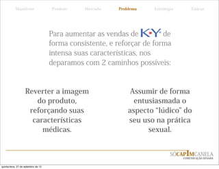 Manifesto                 Produto    Mercado   Problema   Estratégia       Táticas




                                     Para aumentar as vendas de          de
                                     forma consistente, e reforçar de forma
                                     intensa suas características, nos
                                     deparamos com 2 caminhos possíveis:


                    Reverter a imagem                          Assumir de forma
                       do produto,                              entusiasmada o
                     reforçando suas                          aspecto lúdico do
                      características                         seu uso na prática
                         médicas.                                   sexual.


                                                                             SÓCAPIMCANELA
                                                                                  COMUNICAÇÃO OUSADA


quinta-feira, 27 de setembro de 12
 