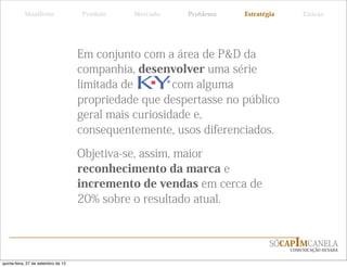 Manifesto                 Produto   Mercado   Problema   Estratégia       Táticas




                                     Em conjunto com a área de P&D da
                                     companhia, desenvolver uma série
                                     limitada de        com alguma
                                     propriedade que despertasse no público
                                     geral mais curiosidade e,
                                     consequentemente, usos diferenciados.

                                     Objetiva-se, assim, maior
                                     reconhecimento da marca e
                                     incremento de vendas em cerca de
                                     20% sobre o resultado atual.


                                                                            SÓCAPIMCANELA
                                                                                 COMUNICAÇÃO OUSADA


quinta-feira, 27 de setembro de 12
 