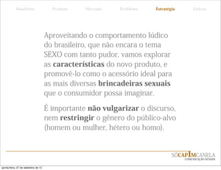 Manifesto                   Produto   Mercado   Problema   Estratégia       Táticas




                                     Aproveitando o comportamento lúdico
                                     do brasileiro, que não encara o tema
                                     SEXO com tanto pudor, vamos explorar
                                     as características do novo produto, e
                                     promovê-lo como o acessório ideal para
                                     as mais diversas brincadeiras sexuais
                                     que o consumidor possa imaginar.

                                     É importante não vulgarizar o discurso,
                                     nem restringir o gênero do público-alvo
                                     (homem ou mulher, hétero ou homo).


                                                                              SÓCAPIMCANELA
                                                                                   COMUNICAÇÃO OUSADA


quinta-feira, 27 de setembro de 12
 