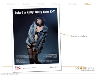 Manifesto                            Produto                               Mercado                               Problema        Estratégia       Táticas




                          Esta é a Kelly. Kelly com K-Y.




                                                                                                                                               Anúncio revista




                                                                                                               K-Y Gel Pepper Edition
                                                                    e a sua vida ao
                             Esta é a Kelly. Desde garota, ela curt                   proporciona mais graça na hora H, tudo por conta
                             máximo. Sempre desencan      ada, não se preocupa                                               - substância
                                                                    pensam dela.      da ação da
                             muito com o que as outras pessoas                        encontrada na pimenta que prov
                                                                                                                        oca excitação e
                                                                     rosos sempre     aumenta a libido.
                             Ousada, tem relacionamentos amo
                             extremos, apa    ixonados. Kelly apimenta as suas                                             r mais as suas
                                                                 agora, pode usar     Agora, todo mundo pode apimenta
                             relações com tudo o que pode. E,                         relações amorosas. Igualzinh o a Kelly.
                             o novo K-Y Gel Pepper Edit     ion.




                                               Apimente as suas relações.
                                                                                                                                                    SÓCAPIMCANELA
                                                                                                                                                         COMUNICAÇÃO OUSADA


quinta-feira, 27 de setembro de 12
 