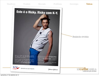 Manifesto                           Produto                          Mercado                                Problema   Estratégia       Táticas



                              Este é o Ricky. Ricky com K-Y.




                                                                                                                                     Anúncio revista




                          Este aí é o Ricky. Um cara bac
                                                           ana, antenado,
                          que adora curtir a vida. Ele não                                           K-Y Gel Pepper Edition
                                                            desperdiça as    proporciona mais graça na hora H,
                          oportunidades que encontra.                                                          tudo por conta
                                                                             da ação da
                          Sensual e ousado nos relacionamen                                                      - substância
                                                             tos amorosos,   encontrada na pimenta que prov
                          adora esquentar seus namoros                                                       oca excitação e
                                                             com jogos e     aumenta a libido.
                          brincadeiras. E, agora, ele pode
                                                           apimentar ainda   Agora, todo mundo pode apimenta
                          mais com o novo K-Y Gel Pepper                                                        r mais as suas
                                                            Edition.         relações amorosas. Igualzinho ao
                                                                                                              Ricky.




                                                                                                                                          SÓCAPIMCANELA
                                         Apimente as suas relações.

                                                                                                                                               COMUNICAÇÃO OUSADA


quinta-feira, 27 de setembro de 12
 