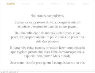 Manifesto                 Produto      Mercado   Problema    Estratégia   Táticas




                                               Nós somos compulsivos.

                           Buscamos os prazeres da vida, porque a vida só
                             acontece plenamente quando temos prazer.

                      Há uma inﬁnidade de marcas e empresas, cujos
                    produtos proporcionam um pouco mais de prazer na
                                    vida das pessoas.

                  E, para nós, estas marcas precisam fazer comunicação
                   que explore justamente isso. Uma comunicação mais
                            explícita, sem pudor. Mais ousada.

                 Uma comunicação para quem é compulsivo, como nós.

quinta-feira, 27 de setembro de 12
 