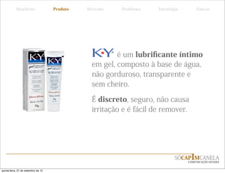 Manifesto                 Produto   Mercado    Problema    Estratégia       Táticas




                                                         é um lubriﬁcante íntimo
                                                 em gel, composto à base de água,
                                                 não gorduroso, transparente e
                                                 sem cheiro.

                                                 É discreto, seguro, não causa
                                                 irritação e é fácil de remover.




                                                                              SÓCAPIMCANELA
                                                                                   COMUNICAÇÃO OUSADA


quinta-feira, 27 de setembro de 12
 