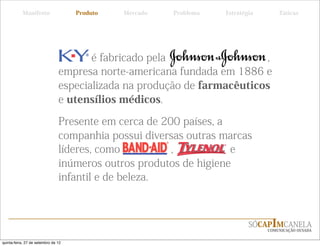 Manifesto                 Produto   Mercado   Problema   Estratégia       Táticas




                                       é fabricado pela                  ,
                                empresa norte-americana fundada em 1886 e
                                especializada na produção de farmacêuticos
                                e utensílios médicos.

                                Presente em cerca de 200 países, a
                                companhia possui diversas outras marcas
                                líderes, como          ,           e
                                inúmeros outros produtos de higiene
                                infantil e de beleza.



                                                                            SÓCAPIMCANELA
                                                                                 COMUNICAÇÃO OUSADA


quinta-feira, 27 de setembro de 12
 