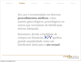 Manifesto                  Produto   Mercado    Problema   Estratégia       Táticas




                                     Seu uso é recomendado em diversos
                                     procedimentos médicos, como
                                     exames ginecológicos, proctológicos ou
                                     outros que necessitem de lubriﬁcação
                                     interna adequada.

                                     Entretanto, devido à facilidade de
                                     compra em farmácias,           ganhou
                                     grande popularidade como um
                                     lubriﬁcante ideal para o ato sexual.



                                                                              SÓCAPIMCANELA
                                                                                   COMUNICAÇÃO OUSADA


quinta-feira, 27 de setembro de 12
 