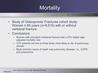 Mortality Study of Osteoporotic Fractures cohort study: Women ≥ 65 years (n=9,515) with or without vertebral fracture  Conclusions Women with prevalent vertebral fracture had a 23% higher age-adjusted mortality rate VCF patients are two to three times more likely to die of pulmonary causes Most common cause of death was pulmonary disease, i.e., COPD and pneumonia Kado DM et al.  Arch Intern Med . 1999;159;1215–1220. 