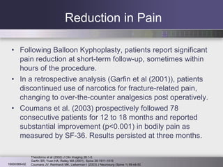 Reduction in Pain Following Balloon Kyphoplasty, patients report significant pain reduction at short-term follow-up, sometimes within hours of the procedure.  In a retrospective analysis (Garfin et al (2001)), patients discontinued use of narcotics for fracture-related pain, changing to over-the-counter analgesics post operatively.  Coumans et al. (2003) prospectively followed 78 consecutive patients for 12 to 18 months and reported substantial improvement (p<0.001) in bodily pain as measured by SF-36. Results persisted at three months.  Garfin SR, Yuan HA, Reiley MA (2001). Spine 26:1511-1515 Theodorou et al (2002) J Clin Imaging 26:1-5 Coumans JV, Reinhardt MK, Lieberman I (2003) J Neurosurg (Spine 1) 99:44-50 