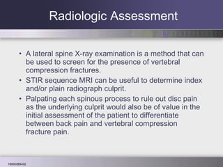 Radiologic Assessment A lateral spine X-ray examination is a method that can be used to screen for the presence of vertebral compression fractures.  STIR sequence MRI can be useful to determine index and/or plain radiograph culprit.  Palpating each spinous process to rule out disc pain as the underlying culprit would also be of value in the initial assessment of the patient to differentiate between back pain and vertebral compression fracture pain.  
