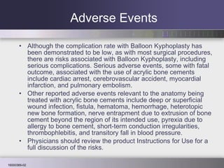 Adverse Events Although the complication rate with Balloon Kyphoplasty has been demonstrated to be low, as with most surgical procedures, there are risks associated with Balloon Kyphoplasty, including serious complications. Serious adverse events, some with fatal outcome, associated with the use of acrylic bone cements include cardiac arrest, cerebrovascular accident, myocardial infarction, and pulmonary embolism.  Other reported adverse events relevant to the anatomy being treated with acrylic bone cements include deep or superficial wound infection, fistula, hematoma, hemorrhage, heterotopic new bone formation, nerve entrapment due to extrusion of bone cement beyond the region of its intended use, pyrexia due to allergy to bone cement, short-term conduction irregularities, thrombophlebitis, and transitory fall in blood pressure. Physicians should review the product Instructions for Use for a full discussion of the risks.  