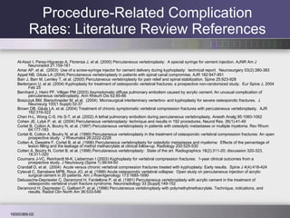 Al-Assir I, Perez-Higueras A, Florensa J, et al. (2000) Percutaneous vertebroplasty:  A special syringe for cement injection. AJNR Am J Neuroradiol 21:159-161 Amar AP, et al.  (2003)  Use of a screw-syringe injector for cement delivery during kyphoplasty:  technical report.  Neurosurgery 53(2):380-383 Appel NB, Gilula LA (2004) Percutaneous vertebroplasty in patients with spinal canal compromise. AJR 182:947-951 Barr J, Barr M, Lemley T, et al. (2000) Percutaneous vertebroplasty for pain relief and spinal stabilization. Spine 25:923-928 Berlemann U, et al. (2004) Kyphoplasty for treatment of osteoporotic vertebral fractures; a prospective non-randomized study.  Eur Spine J, 2004 Feb 25 Bernhard J, Heini PF, Villiger PM (2003) Asymptomatic diffuse pulmonary embolism caused by acrylic cement: An unusual complication of percutaneous vertebroplasty. Ann Rheum Dis 62:85-86 Boszczyk BM, Bierschneider M, et al.  (2004)  Microsurgical interlaminary verterbro- and kyphoplasty for severe osteoporotic fractures.  J Neurosurg 100(1 Suppl):32-37  Brown DB, Gilula LA, et al. (2004) Treatment of chronic symptomatic vertebral compression fractures with percutaneous vertebroplasty.  AJR 182:319-322 Chen H-L, Wong C-S, Ho S-T, et al. (2002) A lethal pulmonary embolism during percutaneous vertebroplasty. Anesth Analg 95:1060-1062 Cohen JE, Lylyk P, et. al. (2004) Percutaneous vertebroplasty: technique and results in 192 procedures. Neurol Res. 26(1):41-49 Cortet B, Cotton A, Boutry N, et al. (1997) Percutaneous vertebroplasty in patients with osteolytic metastases or multiple myeloma. Rev Rhum 64:177-183 Cortet B, Cotton A, Boutry N, et al. (1999) Percutaneous vertebroplasty in the treatment of osteoporotic vertebral compression fractures: An open prospective study.  J Rheumatol 26:2222-2228 Cotten A, Dewatre F, Cortet B, et al. (1996) Percutaneous vertebroplasty for osteolytic metastases and myeloma:  Effects of the percentage of lesion filling and the leakage of methyl methacrylate at clinical follow-up. Radiology 200:525-530 Cotten A, Boutry N, Cortet B, et al. (1998) Percutaneous vertebroplasty:  State of the art. Radiographics 18(2):311-20; discussion 320-323. 18:311-320 Coumans J-VC, Reinhardt M-K, Lieberman I (2003) Kyphoplasty for vertebral compression fractures:  1-year clinical outcomes from a prospective study. J Neurosurg (Spine 1) 99:44-50 Crandall D, et al.  (2004)  Acute versus chronic vertebral compression fractures treated with kyphoplasty: Early results.  Spine J 4(4):418-424 Cyteval C, Sarrabere MPB, Roux JO, et al. (1999) Acute osteoporotic vertebral collapse:  Open study on percutaneous injection of acrylic surgical cement in 20 patients. Am J Roentgenology 173:1685-1690 Debussche-Depriester C, Deramond H, Fardellone P, et al. (1991) Percutaneous vertebroplasty with acrylic cement in the treatment of osteoporotic vertebral crush fracture syndrome. Neuroradiology 33 [Suppl]:149-152 Deramond H, Depriester C, Galibert P, et al. (1998) Percutaneous vertebroplasty with polymethylmethacrylate. Technique, indications, and results. Radiol Clin North Am 36:533-546 Procedure-Related Complication Rates: Literature Review References 