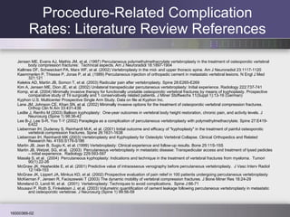 Jensen ME, Evans AJ, Mathis JM, et al. (1997) Percutaneous polymethylmethacrylate vertebroplasty in the treatment of osteoporotic vertebral body compression fractures:  Technical aspects. Am J Neuroradiol 18:1897-1904 Kallmes DF, Schweickert PA, Marx WF, et al. (2002) Vertebroplasty in the mid- and upper thoracic spine. Am J Neuroradiol 23:1117-1120 Kaemmerlen P, Thiesse P, Jonas P, et al. (1989) Percutaneous injection of orthopedic cement in metastatic vertebral lesions. N Engl J Med 321:121 Kelekis AD, Martin JB, Somon T, et al. (2003) Radicular pain after vertebroplasty. Spine 28:E265-E269 Kim A, Jensen ME, Dion JE, et al. (2002) Unilateral transpedicular percutaneous vertebroplasty: Initial experience. Radiology 222:737-741 Komp, et al. (2004) Minimally invasive therapy for functionally unstable osteoporotic vertebral fractures by means of kyphoplasty. Prospective comparative study of 19 surgically and 1 conservatively related patients. J Miner Stoffwechs 11(Suppl 1):13-16 (German) Kyphon U.S. Multicenter Prospective Single Arm Study. Data on file at Kyphon Inc. Lane JM, Johnson CE, Khan SN, et al. (2002) Minimally invasive options for the treatment of osteoporotic vertebral compression fractures. Orthop Clin N Am 33:431-438 Ledlie J, Renfro M (2003) Balloon kyphoplasty:  One-year outcomes in vertebral body height restoration, chronic pain, and activity levels. J Neurosurg (Spine 1) 98:36-42 Lee B-J, Lee S-R, Yoo T-Y (2002) Paraplegia as a complication of percutaneous vertebroplasty with polymethylmethacrylate. Spine 27:E419-E422 Lieberman IH, Dudeney S, Reinhardt M-K, et al. (2001) Initial outcome and efficacy of "kyphoplasty" in the treatment of painful osteoporotic vertebral compression fractures. Spine 26:1631-1638 Lieberman IH, Reinhardt MK (2003) Vertebroplasty and Kyphoplasty for Osteolytic Vertebral Collapse. Clinical Orthopedics and Related Research No. 415S:S176-S186 Martin JB, Jean B, Sugiu K, et al. (1999) Vertebroplasty: Clinical experience and follow-up results. Bone 25:11S-15S Martin JB, Wetzel, SG, et al.  (2003)  Percutaneous vertebroplasty in metastatic disease: Transpedicular access and treatment of lysed pedicles – initial experience.  Radiology 229:593-597 Masala S, et al.  (2004)  Percutaneous kyphoplasty: Indications and technique in the treatment of vertebral fractures from myeloma.  Tumori 90(1):22-26 McGraw JK, Heatwolde E, et al. (2001) Predictive value of intraosseous venography before percutaneous vertebroplasty.  J Vasc Interv Radiol 12:149-153 McGraw JK, Lippert JA, Minkus KD, et al. (2002) Prospective evaluation of pain relief in 100 patients undergoing percutaneous vertebroplasty McKiernan F, Jensen R, Faciszewski T (2003) The dynamic mobility of vertebral compression fractures. J Bone Miner Res 18:24-29 Moreland D, Landi M, et al.  (2001)  Vertebroplasty: Techniques to avoid complications.  Spine J:66-71 Mousavi P, Roth S, Finkelstein J, et al. (2003) Volumetric quantification of cement leakage following percutaneous vertebroplasty in metastatic and osteoporotic vertebrae. J Neurosurg (Spine 1) 99:56-59 Procedure-Related Complication Rates: Literature Review References 