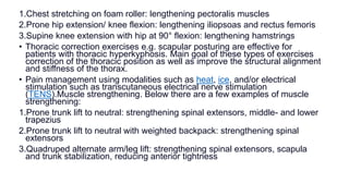 1.Chest stretching on foam roller: lengthening pectoralis muscles
2.Prone hip extension/ knee flexion: lengthening iliopsoas and rectus femoris
3.Supine knee extension with hip at 90° flexion: lengthening hamstrings
• Thoracic correction exercises e.g. scapular posturing are effective for
patients with thoracic hyperkyphosis. Main goal of these types of exercises
correction of the thoracic position as well as improve the structural alignment
and stiffness of the thorax.
• Pain management using modalities such as heat, ice, and/or electrical
stimulation such as transcutaneous electrical nerve stimulation
(TENS).Muscle strengthening. Below there are a few examples of muscle
strengthening:
1.Prone trunk lift to neutral: strengthening spinal extensors, middle- and lower
trapezius
2.Prone trunk lift to neutral with weighted backpack: strengthening spinal
extensors
3.Quadruped alternate arm/leg lift: strengthening spinal extensors, scapula
and trunk stabilization, reducing anterior tightness
 