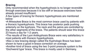 Bracing
Only recommended when the hyperkyphosis is no longer reversible
through exercises because it is too stiff or because exercises have
already proved insufficient.
A few types of bracing for thoracic hyperkyphosis are mentioned
below:
•A Milwaukee Brace is the most common brace used by patients with
a thoracic hyperkyphosis. This brace has posterior pads pushing
anteriorly on the kyphosis. The neck and the pelvis are controlled by
the other segments of the brace. The patients should wear this brace
23 hours a day for 1-2 years.
•The results of the Lyon Antikyphosis Brace were very satisfactory in
most patients with thoracic hyperkyphosis.
•Also a new bracing design called the Kyphologic Brace has been
shown to have a good in-brace correction on average.
•Another kind of brace using the two 3-point pressure system is the
‘Gschwend type’ brace. This brace is mostly used in Germany.
 