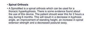 • Spinal Orthosis
• A SpinoMed is a spinal orthosis which can be used for a
thoracic hyperkyphosis. There is some evidence found about
the use of this device. The patient should wear this for 2 hours a
day during 6 months. This will result in a decrease in kyphosis
angle, an improvement of standing height, an increase in spinal
extensor strength and a decreased postural sway.
 